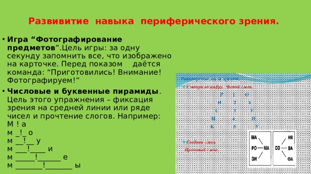 Развивитие  навыка  периферического зрения.     Игра “Фотографирование предметов ”.Цель игры: за одну секунду запомнить все, что изображено на карточке. Перед показом    даётся  команда: “Приготовились! Внимание! Фотографируем!” Числовые и буквенные пирамиды . Цель этого упражнения – фиксация зрения на средней линии или ряде чисел и прочтение слогов. Например:   М ! а  м _!_ о  м __!__ у  м ___!____ и  м _____!______ е  м _______!_______ ы 