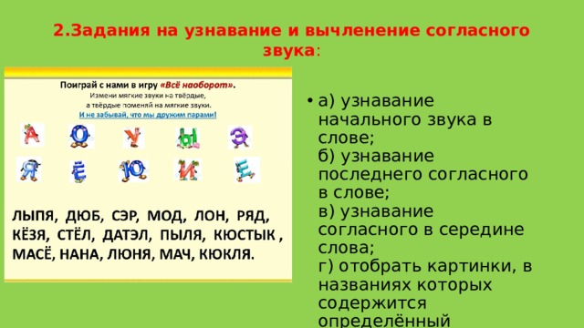 2.Задания на узнавание и вычленение согласного звука :   а) узнавание начального звука в слове;   б) узнавание последнего согласного в слове;  в) узнавание согласного в середине слова;  г) отобрать картинки, в названиях которых содержится определённый согласный звук в любой позиции. 