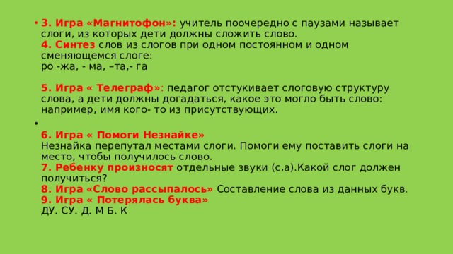 3. Игра «Магнитофон»:  учитель поочередно с паузами называет слоги, из которых дети должны сложить слово.  4. Синтез  слов из слогов при одном постоянном и одном сменяющемся слоге:  ро -жа, - ма, –та,- га   5. Игра « Телеграф» : педагог отстукивает слоговую структуру слова, а дети должны догадаться, какое это могло быть слово: например, имя кого- то из присутствующих.  6. Игра « Помоги Незнайке»  Незнайка перепутал местами слоги. Помоги ему поставить слоги на место, чтобы получилось слово.  7. Ребенку произносят  отдельные звуки (с,а).Какой слог должен получиться?   8. Игра «Слово рассыпалось»  Составление слова из данных букв.   9. Игра « Потерялась буква»  ДУ. СУ. Д. М Б. К   