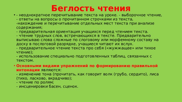 Беглость чтения - неоднократное перечитывание текста на уроке. - выборочное чтение,  - ответы на вопросы о прочитанном строчками из текста,  -нахождение и перечитывание отдельных мест текста при анализе содержания;   - предварительная ориентация учащихся перед чтением текста.   - чтение трудных слов, встречающихся в тексте. Предварительно выписываю слова сложные по слоговому или морфемному составу на доску в послоговой разрядке, учащиеся читают их вслух.  - предварительное чтение текста про себя («жужжащее» или тихое чтение);  - использование специально подготовленных таблиц, связанных с текстом.  Основными видами упражнений по формированию   правильной интонации  являются:   - изменение тона (прочитать, как говорит волк (грубо, сердито), лиса (тихо, ласково, вкрадчиво);  - чтение по ролям;  - инсценировки басен, сценок.    