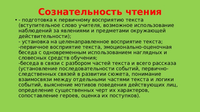 Сознательность чтения   - подготовка к первичному восприятию текста (вступительное слово учителя, возможное использование наблюдений за явлениями и предметами окружающей действительности);  - установка на целенаправленное восприятие текста;  -первичное восприятие текста, эмоционально-оценочная беседа с одновременным использованием наглядных и словесных средств обучения;  -беседа в связи с разбором частей текста и всего рассказа (установление последовательности событий, первично-следственных связей в развитии сюжета, понимание взаимосвязи между отдельными частями текста и логики событий, выяснение мотивов поведения действующих лиц, определение существенных черт их характеров, сопоставление героев, оценка их поступков). 