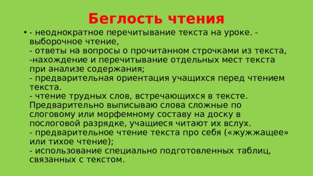 Беглость чтения   - неоднократное перечитывание текста на уроке. - выборочное чтение,  - ответы на вопросы о прочитанном строчками из текста,  -нахождение и перечитывание отдельных мест текста при анализе содержания;   - предварительная ориентация учащихся перед чтением текста.   - чтение трудных слов, встречающихся в тексте. Предварительно выписываю слова сложные по слоговому или морфемному составу на доску в послоговой разрядке, учащиеся читают их вслух.  - предварительное чтение текста про себя («жужжащее» или тихое чтение);  - использование специально подготовленных таблиц, связанных с текстом.  