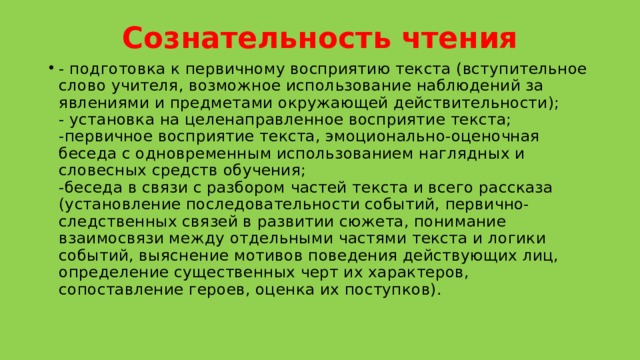 Сознательность чтения   - подготовка к первичному восприятию текста (вступительное слово учителя, возможное использование наблюдений за явлениями и предметами окружающей действительности);  - установка на целенаправленное восприятие текста;  -первичное восприятие текста, эмоционально-оценочная беседа с одновременным использованием наглядных и словесных средств обучения;  -беседа в связи с разбором частей текста и всего рассказа (установление последовательности событий, первично-следственных связей в развитии сюжета, понимание взаимосвязи между отдельными частями текста и логики событий, выяснение мотивов поведения действующих лиц, определение существенных черт их характеров, сопоставление героев, оценка их поступков).   