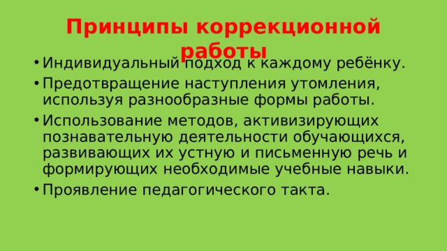 Принципы коррекционной работы Индивидуальный подход к каждому ребёнку. Предотвращение наступления утомления, используя разнообразные формы работы. Использование методов, активизирующих познавательную деятельности обучающихся, развивающих их устную и письменную речь и формирующих необходимые учебные навыки. Проявление педагогического такта. 