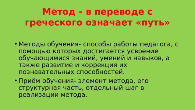 Метод - в переводе с греческого означает «путь» Методы обучения- способы работы педагога, с помощью которых достигается усвоение обучающимися знаний, умений и навыков, а также развитие и коррекция их познавательных способностей. Приём обучения- элемент метода, его структурная часть, отдельный шаг в реализации метода. 