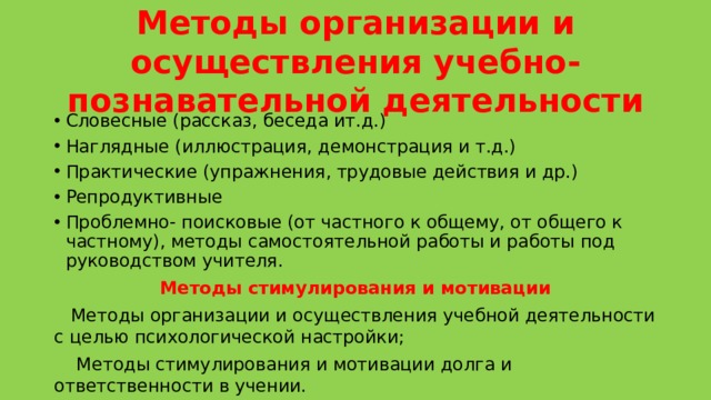 Методы организации и осуществления учебно- познавательной деятельности Словесные (рассказ, беседа ит.д.) Наглядные (иллюстрация, демонстрация и т.д.) Практические (упражнения, трудовые действия и др.) Репродуктивные Проблемно- поисковые (от частного к общему, от общего к частному), методы самостоятельной работы и работы под руководством учителя. Методы стимулирования и мотивации  Методы организации и осуществления учебной деятельности с целью психологической настройки;  Методы стимулирования и мотивации долга и ответственности в учении. 