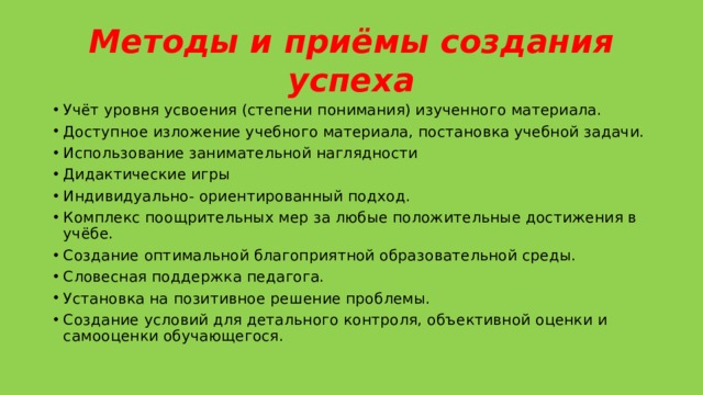 Методы и приёмы создания успеха Учёт уровня усвоения (степени понимания) изученного материала. Доступное изложение учебного материала, постановка учебной задачи. Использование занимательной наглядности Дидактические игры Индивидуально- ориентированный подход. Комплекс поощрительных мер за любые положительные достижения в учёбе. Создание оптимальной благоприятной образовательной среды. Словесная поддержка педагога. Установка на позитивное решение проблемы. Создание условий для детального контроля, объективной оценки и самооценки обучающегося. 