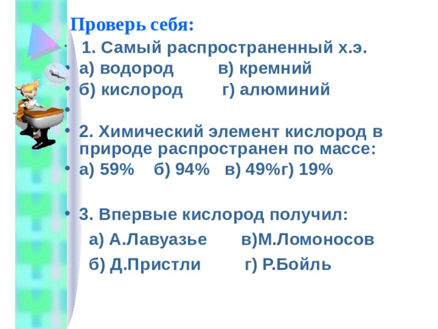 Проверь себя:  1. Самый распространенный х.э. а) водород в) кремний б) кислород г) алюминий 2. Химический элемент кислород в природе распространен по массе: а) 59% б) 94% в) 49%г) 19%  3. Впервые кислород получил:  а) А.Лавуазье в)М.Ломоносов  б) Д.Пристли г) Р.Бойль 