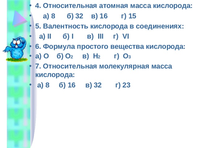 4. Относительная атомная масса кислорода:  а) 8 б) 32 в) 16 г) 15 5. Валентность кислорода в соединениях:  а) II б) I в) III г) VI 6. Формула простого вещества кислорода: а) О б) О 2 в) Н 2 г) О 3 7. Относительная молекулярная масса кислорода:  а) 8 б) 16 в) 32 г) 23      