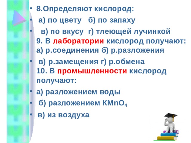 8.Определяют кислород:  а) по цвету б) по запаху  в) по вкусу г) тлеющей лучинкой  9. В лаборатории кислород получают:  а) р.соединения б) р.разложения  в) р.замещения г) р.обмена  10. В промышленности кислород получают: а) разложением воды  б) разложением КМ nO 4  в) из воздуха 