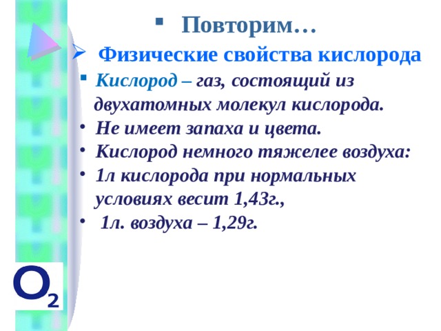 Повторим… Физические свойства кислорода Кислород  – газ, состоящий из  двухатомных молекул кислорода. Не имеет запаха и цвета. Кислород немного тяжелее воздуха: 1л кислорода при нормальных условиях весит 1,43г.,  1л. воздуха – 1,29г.  