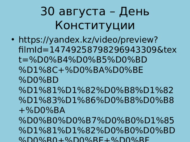 30 августа – День Конституции https://yandex.kz/video/preview?filmId=14749258798296943309&text=%D0%B4%D0%B5%D0%BD%D1%8C+%D0%BA%D0%BE%D0%BD%D1%81%D1%82%D0%B8%D1%82%D1%83%D1%86%D0%B8%D0%B8+%D0%BA%D0%B0%D0%B7%D0%B0%D1%85%D1%81%D1%82%D0%B0%D0%BD%D0%B0+%D0%BE+%D0%BF%D1%80%D0%B0%D0%B7%D0%B4%D0%BD%D0%B8%D0%BA%D0%B5 