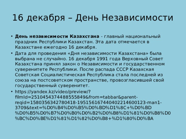 16 декабря – День Независимости День независимости Казахстана  - главный национальный праздник Республики Казахстан. Эта дата отмечается в Казахстане ежегодно 16 декабря. Дата для проведения «Дня независимости Казахстана» была выбрана не случайно. 16 декабря 1991 года Верховный Совет Казахстана принял закон о Независимости и государственном суверенитете Республики. После распада СССР Казахская Советская Социалистическая Республика стала последней из союза на постсоветском пространстве, провозгласившей свой государственный суверенитет. https://yandex.kz/video/preview/?filmId=2510454374488555849&from=tabbar&parent-reqid=1580356342780418-195156167440402214600123-man1-3709&text=%D0%B4%D0%B5%D0%BD%D1%8C+%D0%BD%D0%B5%D0%B7%D0%B0%D0%B2%D0%B8%D1%81%D0%B8%D0%BC%D0%BE%D1%81%D1%82%D0%B8+%D1%80%D0%BA 