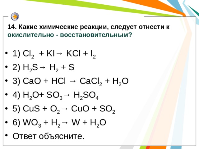 14. Какие химические реакции, следует отнести к окислительно - восстановительным? 1) Cl 2 + KI→ KCl + I 2  2) H 2 S→ H 2 + S 3) CaO + HCl → CaCl 2 + H 2 O 4) H 2 O+ SO 3 → H 2 SO 4  5) CuS + O 2 → CuO + SO 2  6) WO 3 + H 2 → W + H 2 O Ответ объясните. 