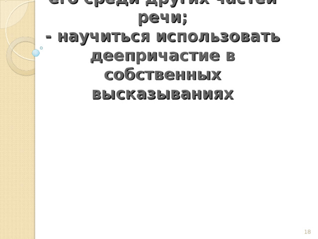     Цели:  -научиться определять деепричастие и выделять его среди других частей речи;  - научиться использовать деепричастие в собственных высказываниях      
