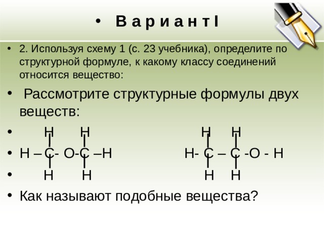 В а р и а н т I 2. Используя схему 1 (с. 23 учебника), определите по структурной формуле, к какому классу соединений относится вещество:  Рассмотрите структурные формулы двух веществ:   H   H    H  H H –  C - О - C – H  H - C – С -О - H  H  H  H  H   Как называют подобные вещества?  