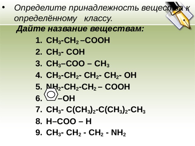 Определите принадлежность вещества к определённому классу.   Дайте название веществам: CH 3 -CH 2 –COOH CH 3 - COH CH 3 –COO – CH 3 CH 3 - CH 2 - CH 2 - CH 2 - OH NH 2 -CH 2 -CH 2 – COOH – OH CH 3 - C(CH 3 ) 2 -C(CH 3 ) 2 -CH 3 H–COO – H С H 3 - СН 2  - СН 2  - NH 2   