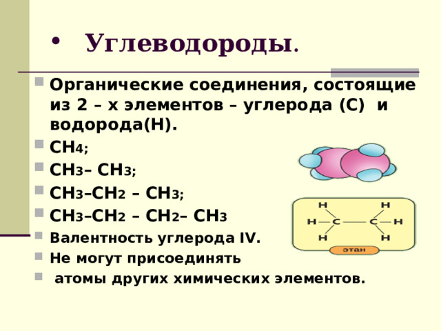  Углеводороды . Органические соединения, состоящие из 2 – х элементов – углерода (С) и водорода(Н). CH 4; CH 3 – CH 3 ; CH 3 – CH 2 – CH 3 ;  CH 3 – CH 2 – CH 2 – CH 3  Валентность углерода І V . Не могут присоединять  атомы других химических элементов.  