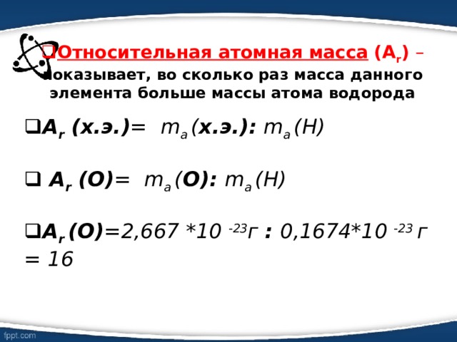Относительная атомная масса  (А r ) – показывает, во сколько раз масса данного элемента больше массы атома водорода  А r  (х.э.) = m a  ( х.э.):  m a  (Н)   А r  (О) = m a  ( О): m a  (Н)  А r  (О) =2,667 *10 -23 г : 0,1674*10 -23 г = 16   