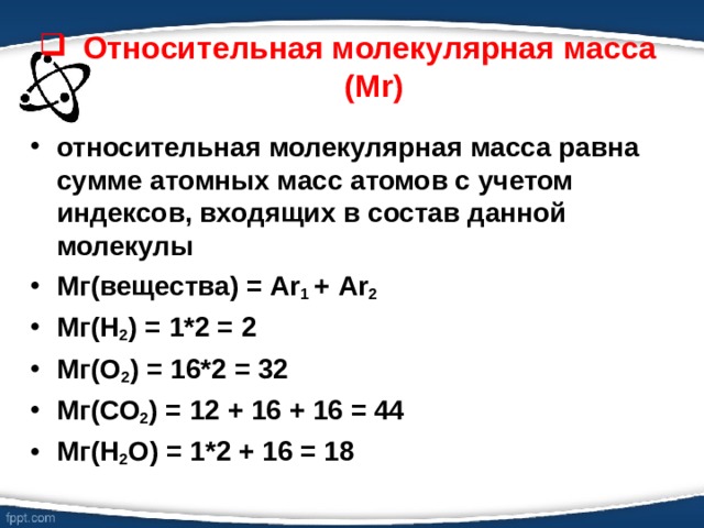 Относительная молекулярная масса (М r ) относительная молекулярная масса равна сумме атомных масс атомов с учетом индексов, входящих в состав данной молекулы Мг(вещества) = А r 1 +  А r 2 Мг(Н 2 ) = 1*2 = 2 Мг(О 2 ) = 16*2 = 32 Мг(СО 2 ) = 12 + 16 + 16 = 44 Мг(Н 2 О) = 1*2 + 16 = 18  