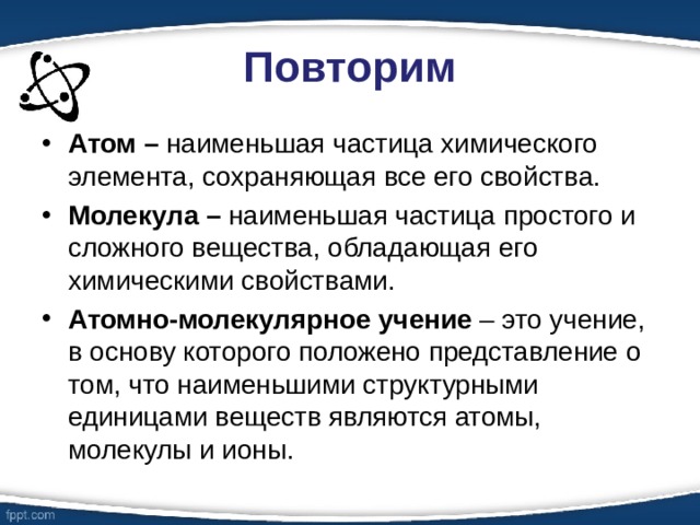 Повторим Атом – наименьшая частица химического элемента, сохраняющая все его свойства. Молекула – наименьшая частица простого и сложного вещества, обладающая его химическими свойствами. Атомно-молекулярное учение – это учение, в основу которого положено представление о том, что наименьшими структурными единицами веществ являются атомы, молекулы и ионы.   