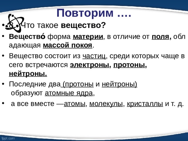 Повторим …. 8.  Что такое вещество? Вещество́  форма  материи , в отличие от  поля ,  обладающая  массой покоя .  Вещество состоит из  частиц , среди которых чаще всего встречаются  электроны ,  протоны , нейтроны. Последние два (протоны  и  нейтроны)  образуют  атомные ядра ,   а все вместе — атомы ,  молекулы ,  кристаллы  и т. д. 