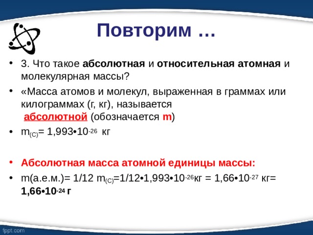 Повторим … 3. Что такое абсолютная и относительная атомная и молекулярная массы? «Масса атомов и молекул, выраженная в граммах или килограммах (г, кг), называется   абсолютной  (обозначается m ) m ( С) = 1,993•10 -26  кг  Абсолютная масса атомной единицы массы: m(а.е.м.)= 1/12 m (С) =1/12•1,993•10 -26 кг = 1,66•10 -27  кг= 1,66•10 -24 г   