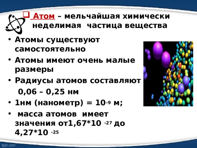  Атом – мельчайшая химически неделимая частица вещества Атомы существуют самостоятельно Атомы имеют очень малые размеры Радиусы атомов составляют  0,06 – 0,25 нм 1нм (нанометр) = 10 -9 м;  масса атомов имеет значения от1,67*10 -27 до 4,27*10 -25 