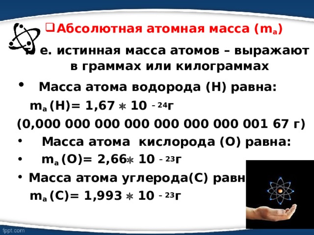 Абсолютная атомная масса ( m a )  т. е. истинная масса атомов – выражают в граммах или килограммах  Масса атома водорода (Н) равна :  m a  (Н)= 1,67  10 – 24 г (0,000 000 000 000 000 000 000 001 67 г)  Масса атома кислорода (О) равна :  m a  (О)= 2,66  10 – 23 г Масса атома углерода(С) равна :  m a  (С)= 1,993  10 – 23 г    