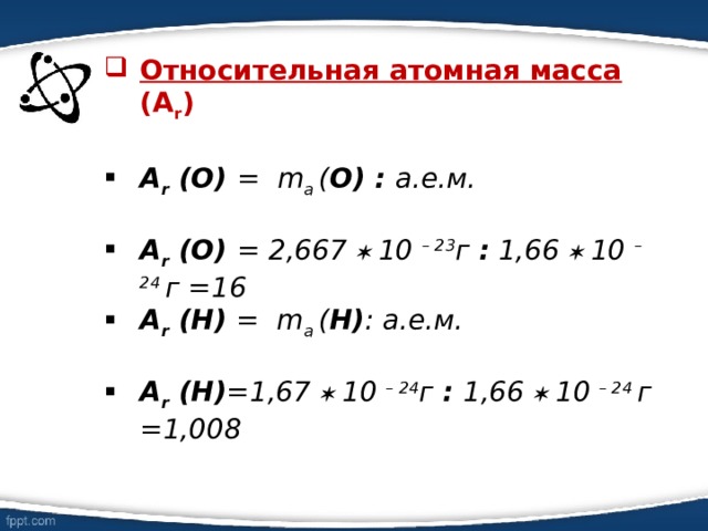 Относительная атомная масса  (А r )  А r  (О) = m a  ( О) : а.е.м.  А r  (О) = 2,667  10 – 23 г : 1,66  10 – 24 г =16 А r  (Н) = m a  ( Н) : а.е.м.   А r  (Н) =1,67  10 – 24 г : 1,66  10 – 24 г =1,008  
