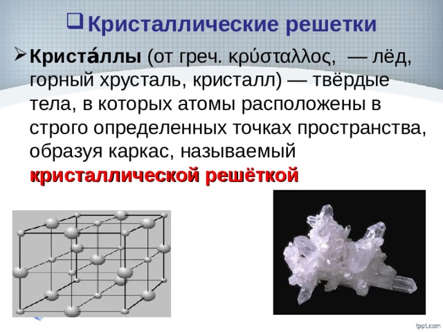 Кристаллические решетки Криста́ллы (от греч. κρύσταλλος, — лёд, горный хрусталь, кристалл) — твёрдые тела, в которых атомы расположены в строго определенных точках пространства, образуя каркас, называемый кристаллической решёткой  