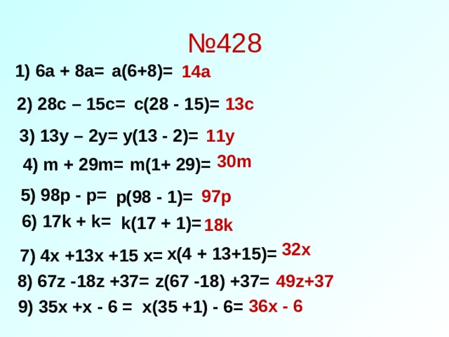 № 428 1) 6a + 8a= a(6+8)= 14a 2 ) 28c – 15c= c(28 - 15)= 13c 3 ) 13y – 2y= y(13 - 2)= 11y 30m 4 ) m + 29m= m(1+ 29)= 5 ) 98p - p= 97p p(98 - 1)= 6 ) 17k + k= k(17 + 1)= 18k 32x x(4 + 13+15)= 7 ) 4x +13x +15 x= 8 ) 67z -18z +37= z(67 -18) +37= 49z+37 36x - 6 9 ) 35x +x - 6 = x(35 +1) - 6= 