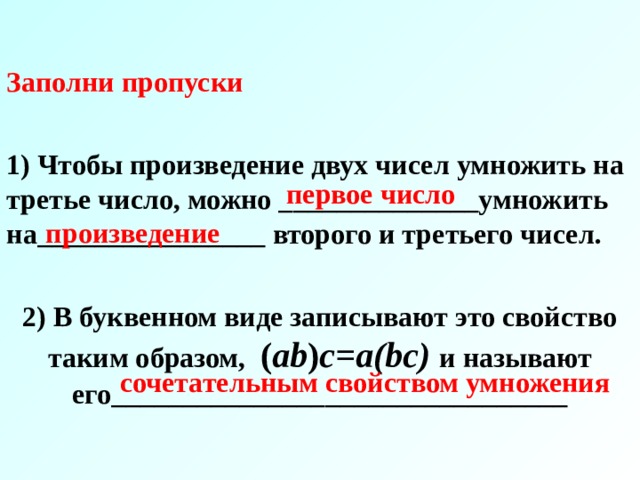 Заполни пропуски  1) Чтобы произведение двух чисел умножить на третье число, можно ______________умножить на________________ второго и третьего чисел.  2) В буквенном виде записывают это свойство таким образом, ( ab ) с= a(bc) и называют его________________________________ первое число произведение сочетательным свойством умножения 