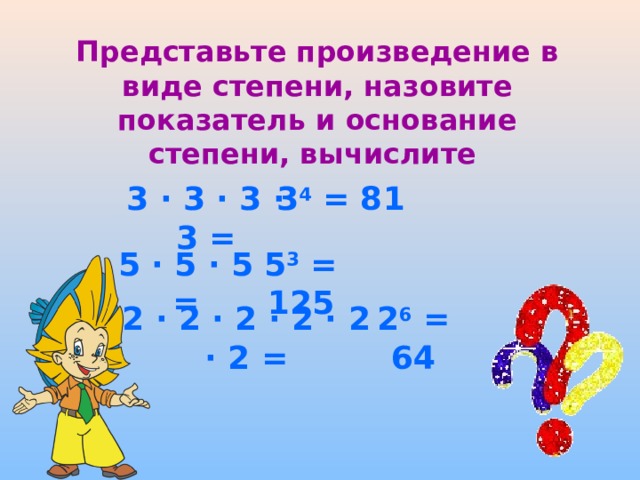 Представьте произведение в виде степени, назовите показатель и основание степени, вычислите 3 · 3 · 3 · 3 = 3 4 = 81 5 · 5 · 5 = 5 3 = 125 2 · 2 · 2 · 2 · 2 · 2 = 2 6 = 64  