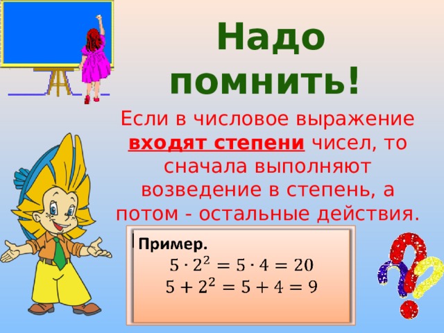  Надо помнить! Если в числовое выражение входят степени чисел, то сначала выполняют возведение в степень, а потом - остальные действия. Пример.    