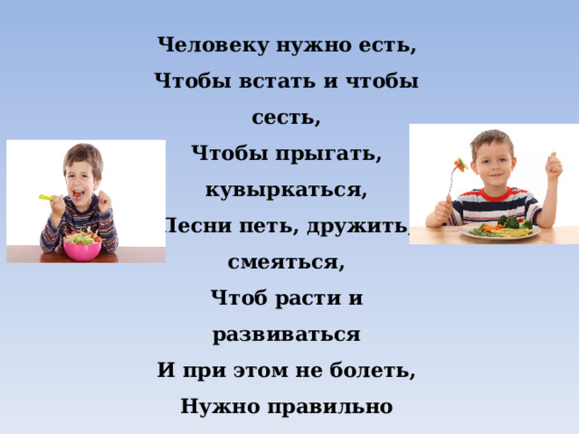 Человеку нужно есть,  Чтобы встать и чтобы сесть,  Чтобы прыгать, кувыркаться,  Песни петь, дружить, смеяться,  Чтоб расти и развиваться  И при этом не болеть,  Нужно правильно питаться  С самых юных лет уметь. 