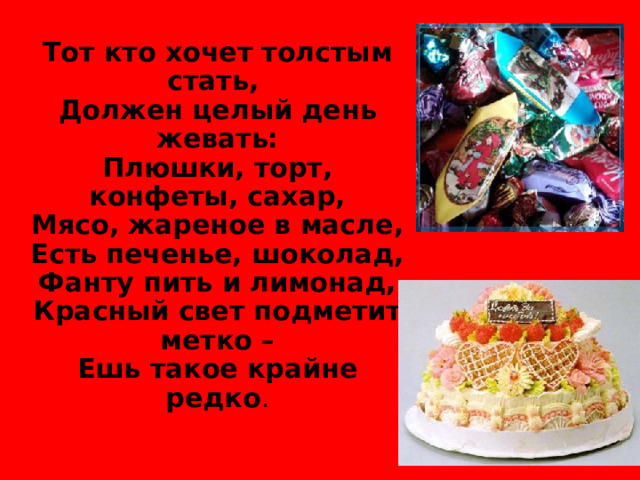 Тот кто хочет толстым стать, Должен целый день жевать: Плюшки, торт, конфеты, сахар, Мясо, жареное в масле, Есть печенье, шоколад, Фанту пить и лимонад, Красный свет подметит метко – Ешь такое крайне редко .  