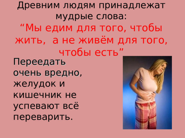Древним людям принадлежат мудрые слова:  “ Мы едим для того, чтобы жить,  а  не живём для того, чтобы есть ”  Переедать очень вредно , желудок и кишечник не успевают всё переварить. 
