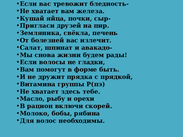 Если вас тревожит бледность- Не хватает вам железа. Кушай яйца, почки, сыр- Пригласи друзей на пир. Земляника, свёкла, печень От болезней вас излечит. Салат, шпинат и авакадо- Мы снова жизни будем рады! Если волосы не гладки, Вам помогут в форме быть. И не дружит прядка с прядкой, Витамина группы Р(пэ) Не хватает здесь тебе. Масло, рыбу и орехи В рацион включи скорей. Молоко, бобы, рябина Для волос необходимы.  