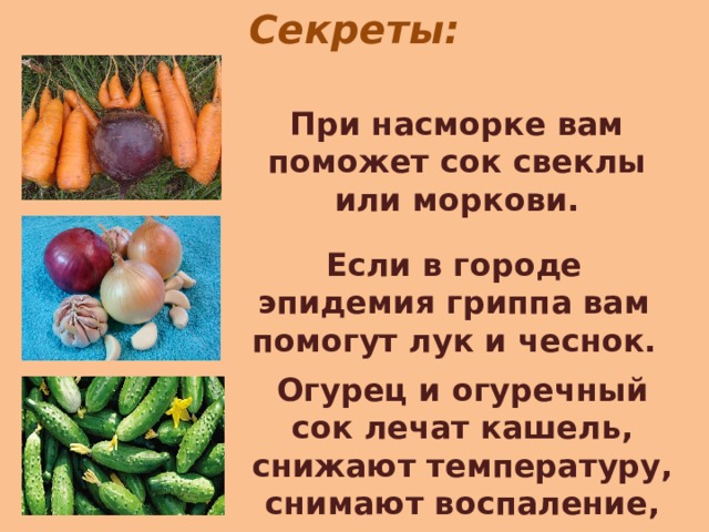 Секреты: При насморке вам поможет сок свеклы или моркови. Если в городе эпидемия гриппа вам помогут лук и чеснок. Огурец и огуречный сок лечат кашель, снижают температуру, снимают воспаление, успокаивают нервы. 