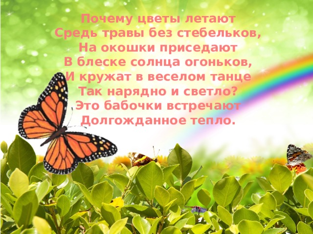 Почему цветы летают Средь травы без стебельков, На окошки приседают В блеске солнца огоньков, И кружат в веселом танце Так нарядно и светло? Это бабочки встречают Долгожданное тепло.    . 