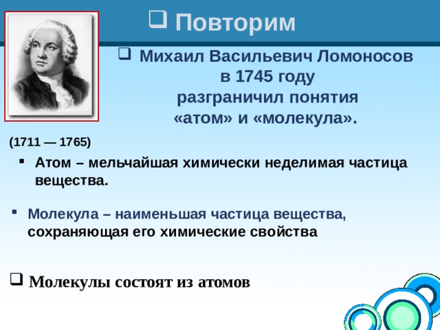 (1711 — 1765)  Повторим Михаил Васильевич Ломоносов в 1745 году  разграничил понятия «атом» и «молекула». Атом – мельчайшая химически неделимая частица вещества. Молекула – наименьшая частица вещества, сохраняющая его химические свойства   Молекулы состоят из атомов 
