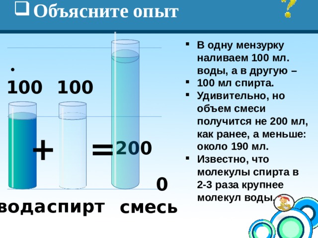 Объясните опыт В одну мензурку наливаем 100 мл. воды, а в другую – 100 мл спирта. Удивительно, но объем смеси получится не 200 мл, как ранее, а меньше: около 190 мл. Известно, что молекулы спирта в 2-3 раза крупнее молекул воды. 100 100 + = 200 0 спирт вода смесь 