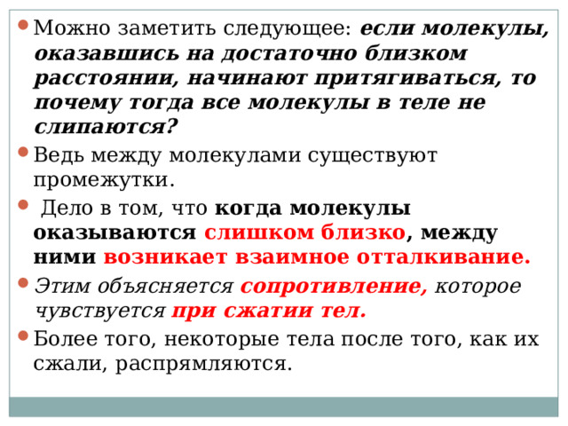 Можно заметить следующее:  если молекулы, оказавшись на достаточно близком расстоянии, начинают притягиваться, то почему тогда все молекулы в теле не слипаются?   Ведь между молекулами существуют промежутки.  Дело в том, что  когда молекулы оказываются слишком близко , между ними возникает взаимное отталкивание.   Этим объясняется сопротивление, которое чувствуется при сжатии тел.   Более того, некоторые тела после того, как их сжали, распрямляются. 