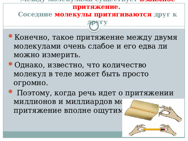 Между молекулами существует взаимное притяжение.    Соседние молекулы притягиваются друг к другу Конечно, такое притяжение между двумя молекулами очень слабое и его едва ли можно измерить. Однако, известно, что количество молекул в теле может быть просто огромно.  Поэтому, когда речь идет о притяжении миллионов и миллиардов молекул, такое притяжение вполне ощутимо.   