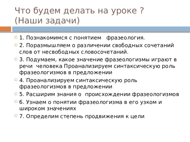 Что будем делать на уроке ?  (Наши задачи) 1. Познакомимся с понятием фразеология. 2. Поразмышляем о различении свободных сочетаний слов от несвободных словосочетаний. 3. Подумаем, какое значение фразеологизмы играют в речи человека Проанализируем синтаксическую роль фразеологизмов в предложении 4. Проанализируем синтаксическую роль фразеологизмов в предложении 5. Расширим знания о происхождении фразеологизмов 6. Узнаем о понятии фразеологизма в его узком и широком значениях 7. Определим степень продвижения к цели 