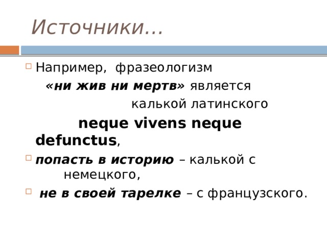  Источники… Например, фразеологизм  «ни жив ни мертв» является  калькой латинского  neque vivens neque defunctus , попасть в историю – калькой с немецкого,  не в своей тарелке – с французского. 