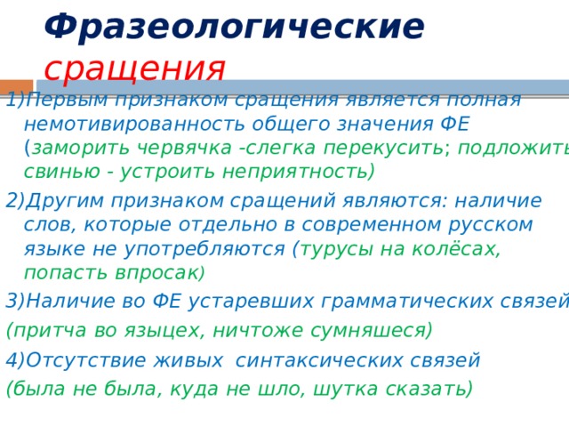 Фразеологические  сращения 1)Первым признаком сращения является полная немотивированность общего значения ФЕ ( заморить червячка -слегка перекусить ; подложить свинью - устроить неприятность) 2)Другим признаком сращений являются: наличие слов, которые отдельно в современном русском языке не употребляются ( турусы на колёсах, попасть впросак ) 3)Наличие во ФЕ устаревших грамматических связей (притча во языцех, ничтоже сумняшеся) 4)Отсутствие живых синтаксических связей  (была не была, куда не шло, шутка сказать) 