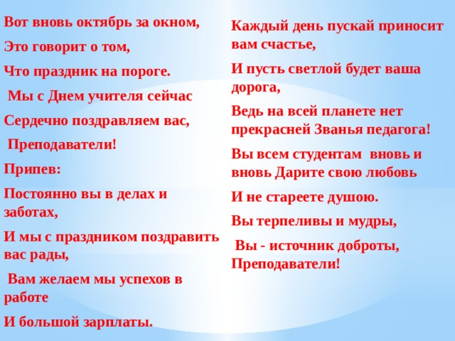 Вот вновь октябрь за окном, Это говорит о том, Что праздник на пороге.  Мы с Днем учителя сейчас Сердечно поздравляем вас,  Преподаватели! Припев: Постоянно вы в делах и заботах, И мы с праздником поздравить вас рады,  Вам желаем мы успехов в работе И большой зарплаты. Каждый день пускай приносит вам счастье, И пусть светлой будет ваша дорога, Ведь на всей планете нет прекрасней Званья педагога! Вы всем студентам вновь и вновь Дарите свою любовь И не стареете душою. Вы терпеливы и мудры,  Вы - источник доброты, Преподаватели! 