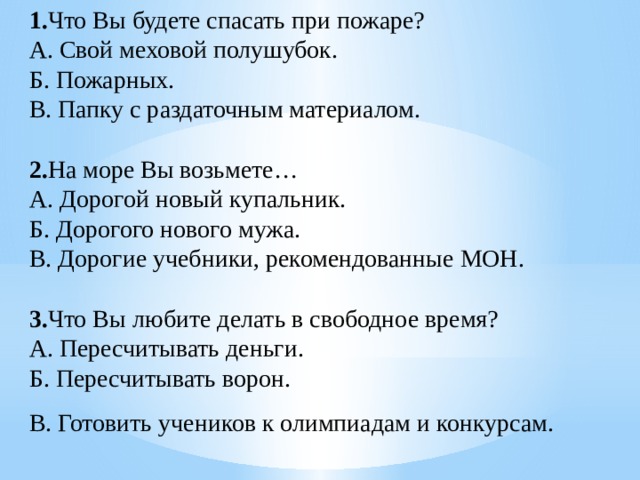 1. Что Вы будете спасать при пожаре? А. Свой меховой полушубок. Б. Пожарных. В. Папку с раздаточным материалом.   2. На море Вы возьмете… А. Дорогой новый купальник. Б. Дорогого нового мужа. В. Дорогие учебники, рекомендованные МОН.   3. Что Вы любите делать в свободное время? А. Пересчитывать деньги. Б. Пересчитывать ворон. В. Готовить учеников к олимпиадам и конкурсам.   